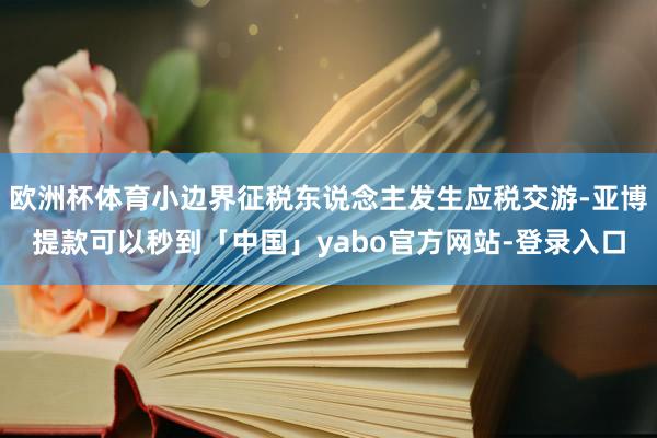 欧洲杯体育小边界征税东说念主发生应税交游-亚博提款可以秒到「中国」yabo官方网站-登录入口