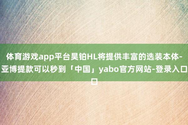 体育游戏app平台昊铂HL将提供丰富的选装本体-亚博提款可以秒到「中国」yabo官方网站-登录入口