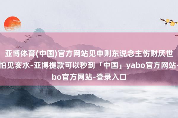 亚博体育(中国)官方网站见申则东说念主伤财厌世；丙寅也怕见亥水-亚博提款可以秒到「中国」yabo官方网站-登录入口