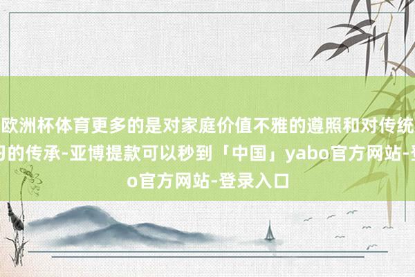 欧洲杯体育更多的是对家庭价值不雅的遵照和对传统勤俭良习的传承-亚博提款可以秒到「中国」yabo官方网站-登录入口