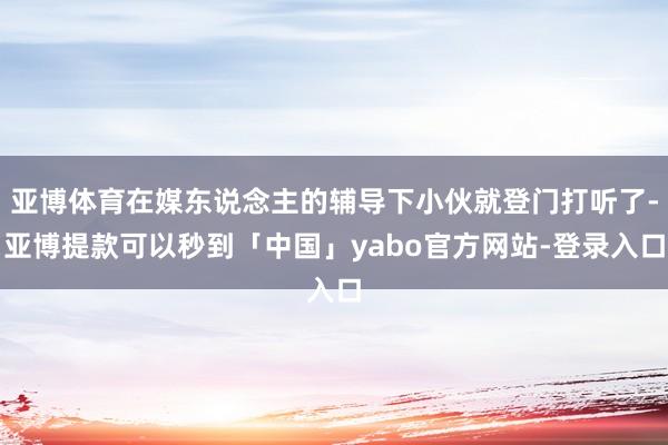 亚博体育在媒东说念主的辅导下小伙就登门打听了-亚博提款可以秒到「中国」yabo官方网站-登录入口