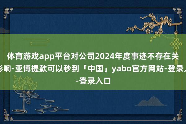体育游戏app平台对公司2024年度事迹不存在关键影响-亚博提款可以秒到「中国」yabo官方网站-登录入口