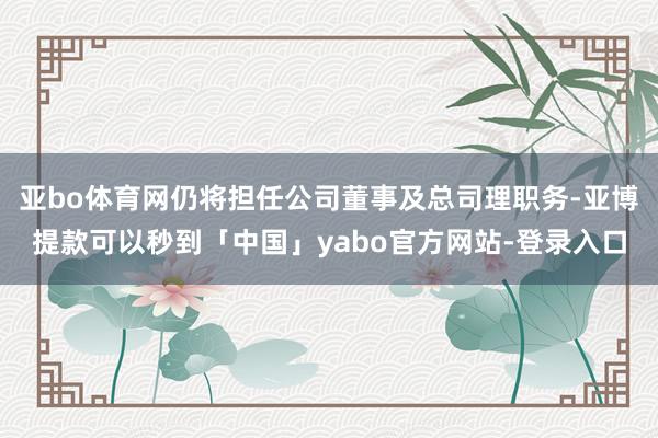 亚bo体育网仍将担任公司董事及总司理职务-亚博提款可以秒到「中国」yabo官方网站-登录入口