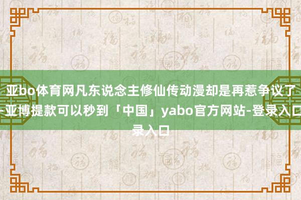 亚bo体育网凡东说念主修仙传动漫却是再惹争议了-亚博提款可以秒到「中国」yabo官方网站-登录入口