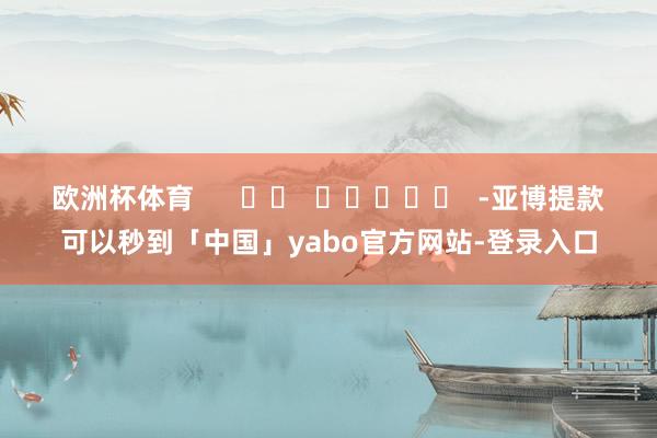 欧洲杯体育      		  					  -亚博提款可以秒到「中国」yabo官方网站-登录入口