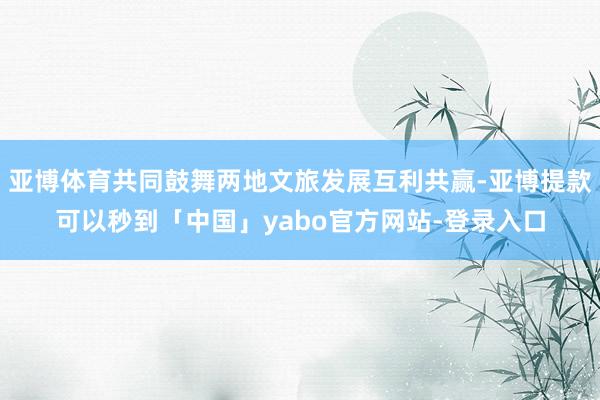 亚博体育共同鼓舞两地文旅发展互利共赢-亚博提款可以秒到「中国」yabo官方网站-登录入口