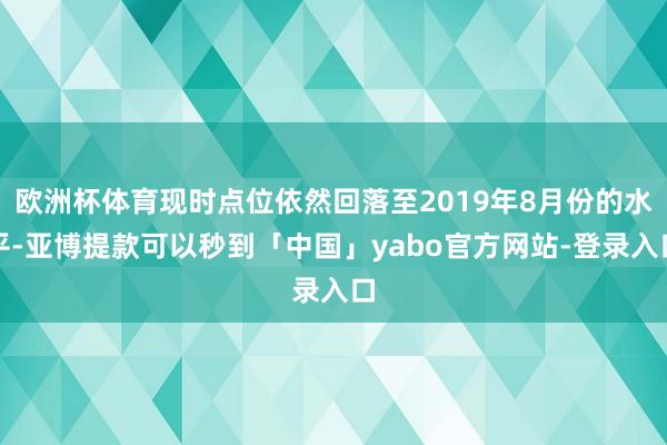 欧洲杯体育现时点位依然回落至2019年8月份的水平-亚博提款可以秒到「中国」yabo官方网站-登录入口