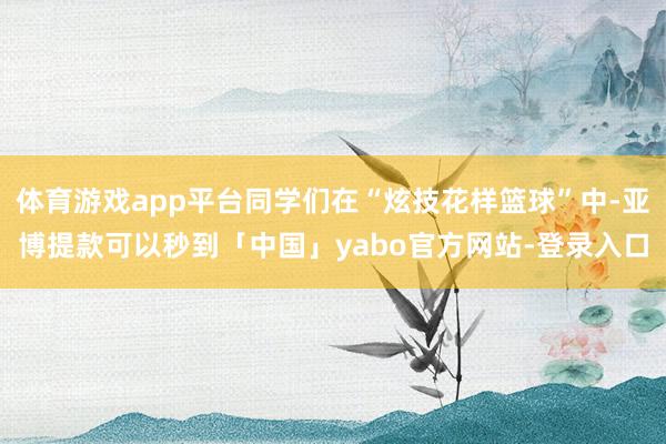 体育游戏app平台同学们在“炫技花样篮球”中-亚博提款可以秒到「中国」yabo官方网站-登录入口