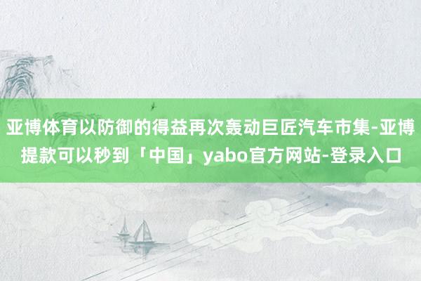 亚博体育以防御的得益再次轰动巨匠汽车市集-亚博提款可以秒到「中国」yabo官方网站-登录入口
