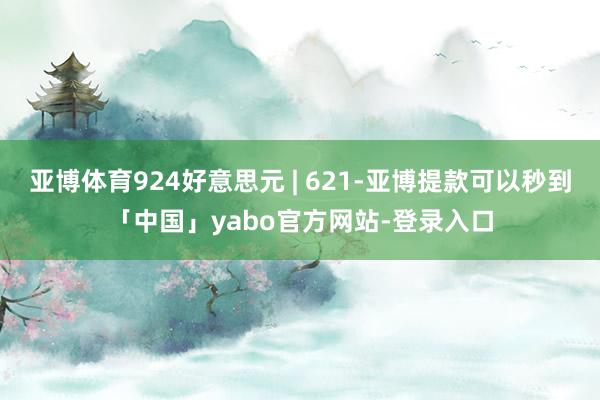 亚博体育924好意思元 | 621-亚博提款可以秒到「中国」yabo官方网站-登录入口