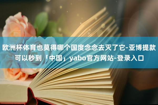 欧洲杯体育也莫得哪个国度念念去灭了它-亚博提款可以秒到「中国」yabo官方网站-登录入口