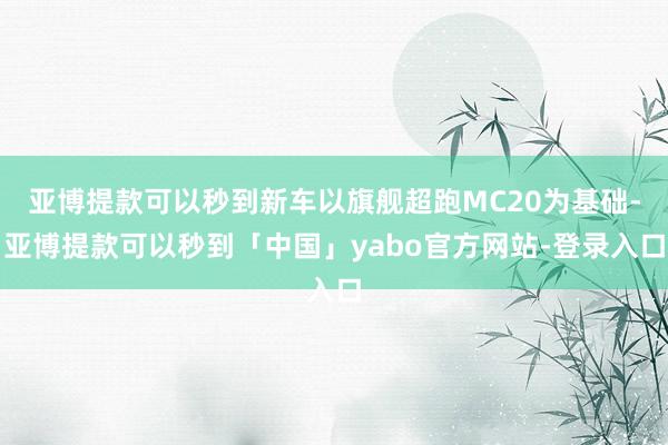 亚博提款可以秒到新车以旗舰超跑MC20为基础-亚博提款可以秒到「中国」yabo官方网站-登录入口