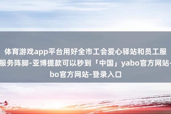 体育游戏app平台用好全市工会爱心驿站和员工服务中心等服务阵脚-亚博提款可以秒到「中国」yabo官方网站-登录入口