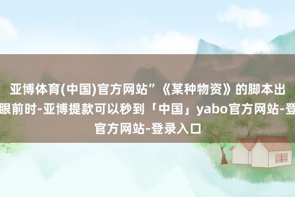 亚博体育(中国)官方网站”《某种物资》的脚本出咫尺她眼前时-亚博提款可以秒到「中国」yabo官方网站-登录入口