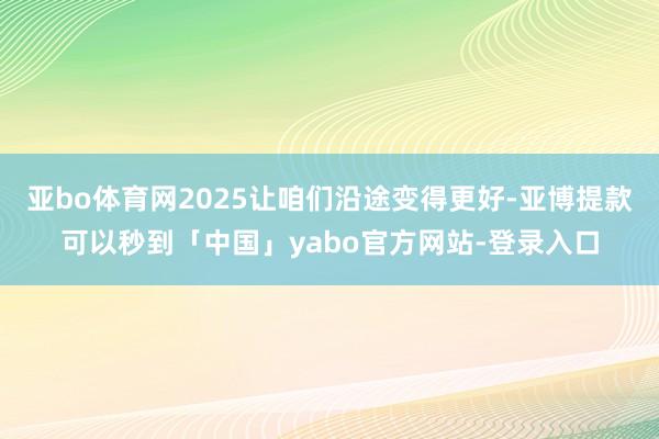 亚bo体育网2025让咱们沿途变得更好-亚博提款可以秒到「中国」yabo官方网站-登录入口