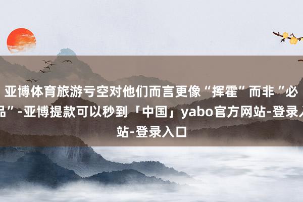 亚博体育旅游亏空对他们而言更像“挥霍”而非“必需品”-亚博提款可以秒到「中国」yabo官方网站-登录入口