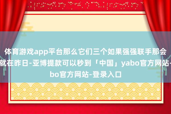 体育游戏app平台那么它们三个如果强强联手那会怎样样？就在昨日-亚博提款可以秒到「中国」yabo官方网站-登录入口