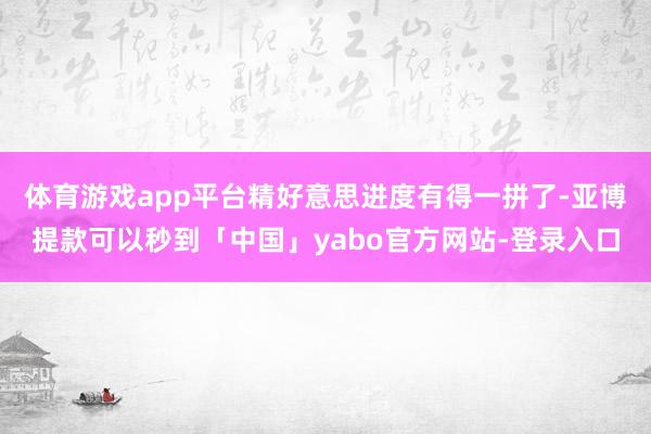 体育游戏app平台精好意思进度有得一拼了-亚博提款可以秒到「中国」yabo官方网站-登录入口