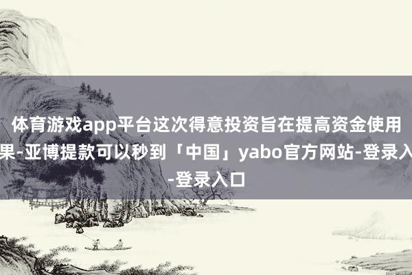 体育游戏app平台这次得意投资旨在提高资金使用效果-亚博提款可以秒到「中国」yabo官方网站-登录入口