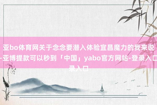 亚bo体育网关于念念要潜入体验宜昌魔力的我来说-亚博提款可以秒到「中国」yabo官方网站-登录入口