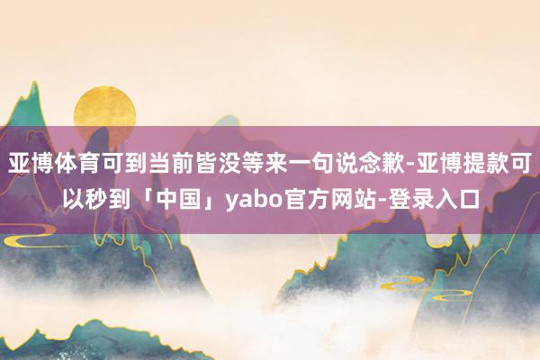 亚博体育可到当前皆没等来一句说念歉-亚博提款可以秒到「中国」yabo官方网站-登录入口