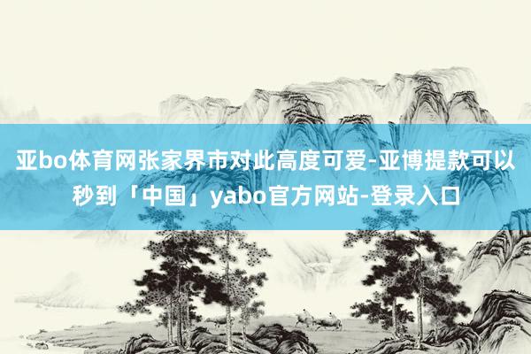 亚bo体育网张家界市对此高度可爱-亚博提款可以秒到「中国」yabo官方网站-登录入口
