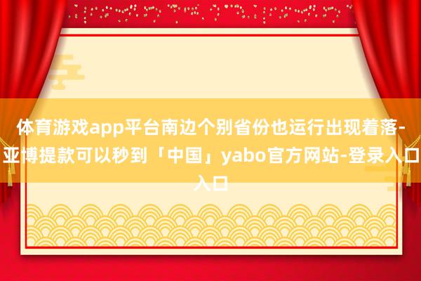体育游戏app平台南边个别省份也运行出现着落-亚博提款可以秒到「中国」yabo官方网站-登录入口