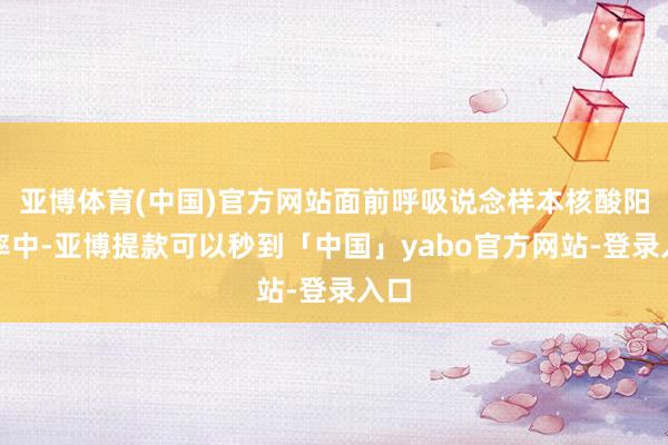 亚博体育(中国)官方网站面前呼吸说念样本核酸阳性率中-亚博提款可以秒到「中国」yabo官方网站-登录入口
