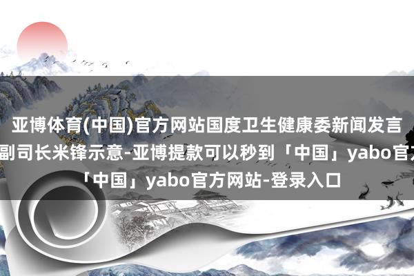 亚博体育(中国)官方网站国度卫生健康委新闻发言东谈主、宣传司副司长米锋示意-亚博提款可以秒到「中国」yabo官方网站-登录入口