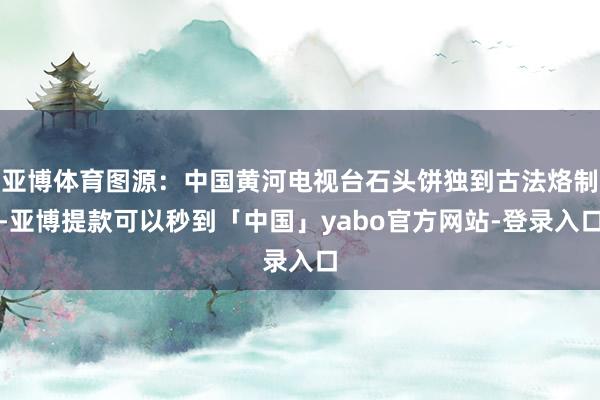 亚博体育图源：中国黄河电视台石头饼独到古法烙制-亚博提款可以秒到「中国」yabo官方网站-登录入口