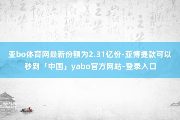 亚bo体育网最新份额为2.31亿份-亚博提款可以秒到「中国」yabo官方网站-登录入口