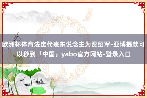 欧洲杯体育法定代表东说念主为贾绍军-亚博提款可以秒到「中国」yabo官方网站-登录入口