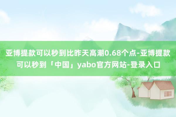 亚博提款可以秒到比昨天高潮0.68个点-亚博提款可以秒到「中国」yabo官方网站-登录入口