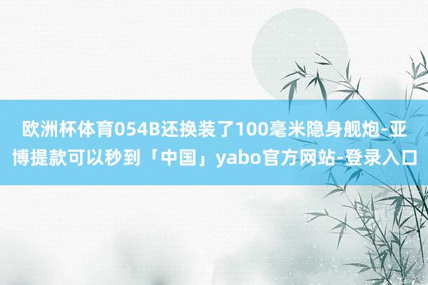 欧洲杯体育054B还换装了100毫米隐身舰炮-亚博提款可以秒到「中国」yabo官方网站-登录入口