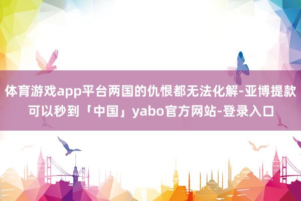 体育游戏app平台两国的仇恨都无法化解-亚博提款可以秒到「中国」yabo官方网站-登录入口