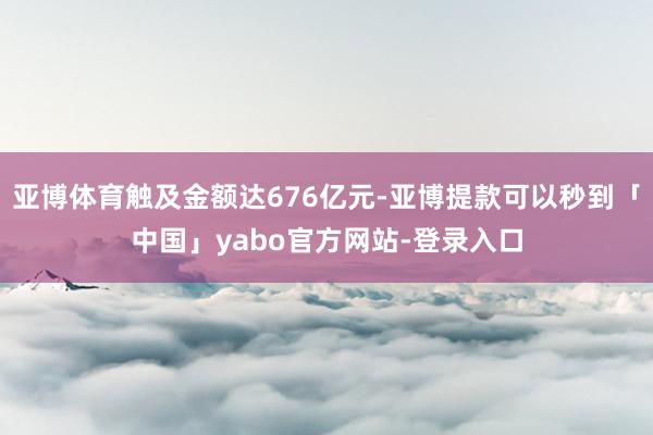 亚博体育触及金额达676亿元-亚博提款可以秒到「中国」yabo官方网站-登录入口