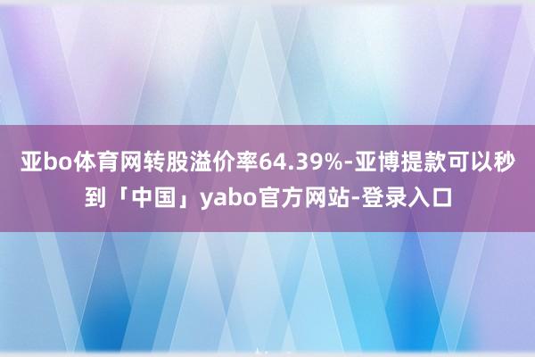 亚bo体育网转股溢价率64.39%-亚博提款可以秒到「中国」yabo官方网站-登录入口