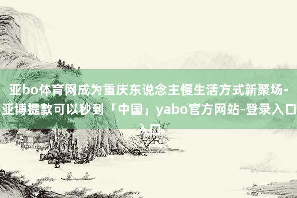 亚bo体育网成为重庆东说念主慢生活方式新聚场-亚博提款可以秒到「中国」yabo官方网站-登录入口