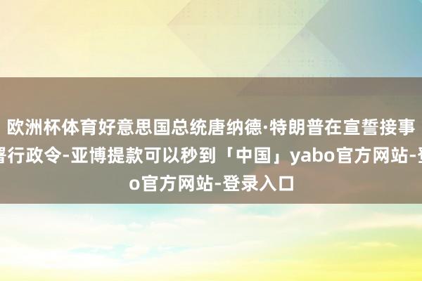 欧洲杯体育好意思国总统唐纳德·特朗普在宣誓接事本日签署行政令-亚博提款可以秒到「中国」yabo官方网站-登录入口