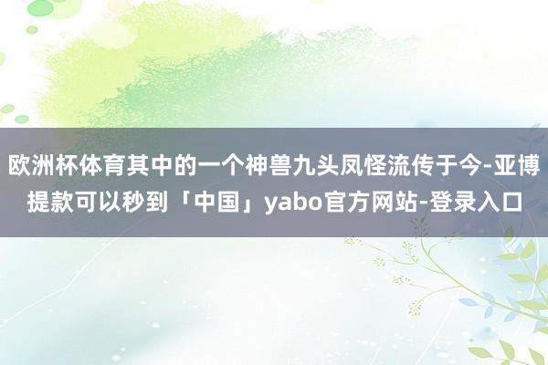 欧洲杯体育其中的一个神兽九头凤怪流传于今-亚博提款可以秒到「中国」yabo官方网站-登录入口
