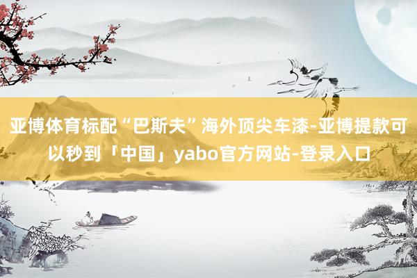 亚博体育标配“巴斯夫”海外顶尖车漆-亚博提款可以秒到「中国」yabo官方网站-登录入口