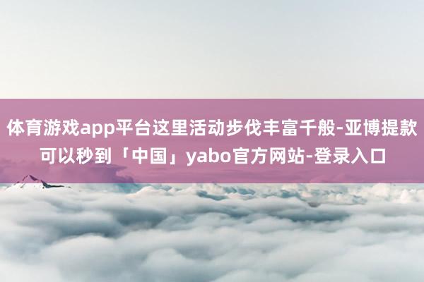 体育游戏app平台这里活动步伐丰富千般-亚博提款可以秒到「中国」yabo官方网站-登录入口