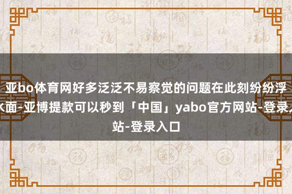 亚bo体育网好多泛泛不易察觉的问题在此刻纷纷浮出水面-亚博提款可以秒到「中国」yabo官方网站-登录入口