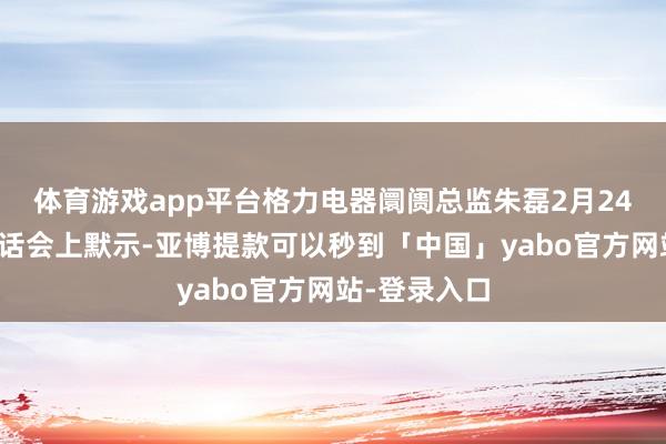 体育游戏app平台格力电器阛阓总监朱磊2月24日在媒体谈话会上默示-亚博提款可以秒到「中国」yabo官方网站-登录入口