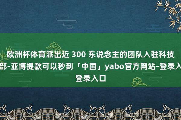欧洲杯体育派出近 300 东说念主的团队入驻科技总部-亚博提款可以秒到「中国」yabo官方网站-登录入口